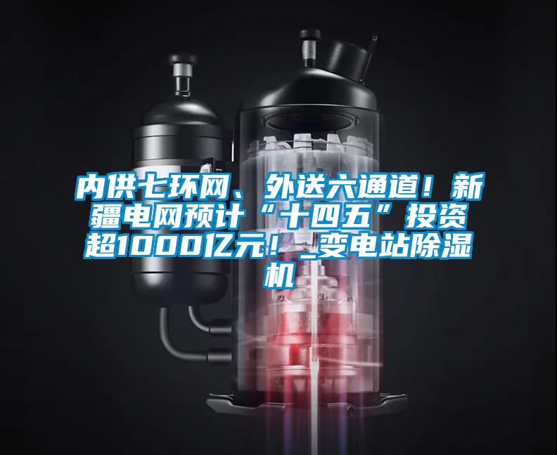 內(nèi)供七環(huán)網(wǎng)、外送六通道!新疆電網(wǎng)預(yù)計(jì)“十四五”投資超1000億元!_變電站除濕機(jī)